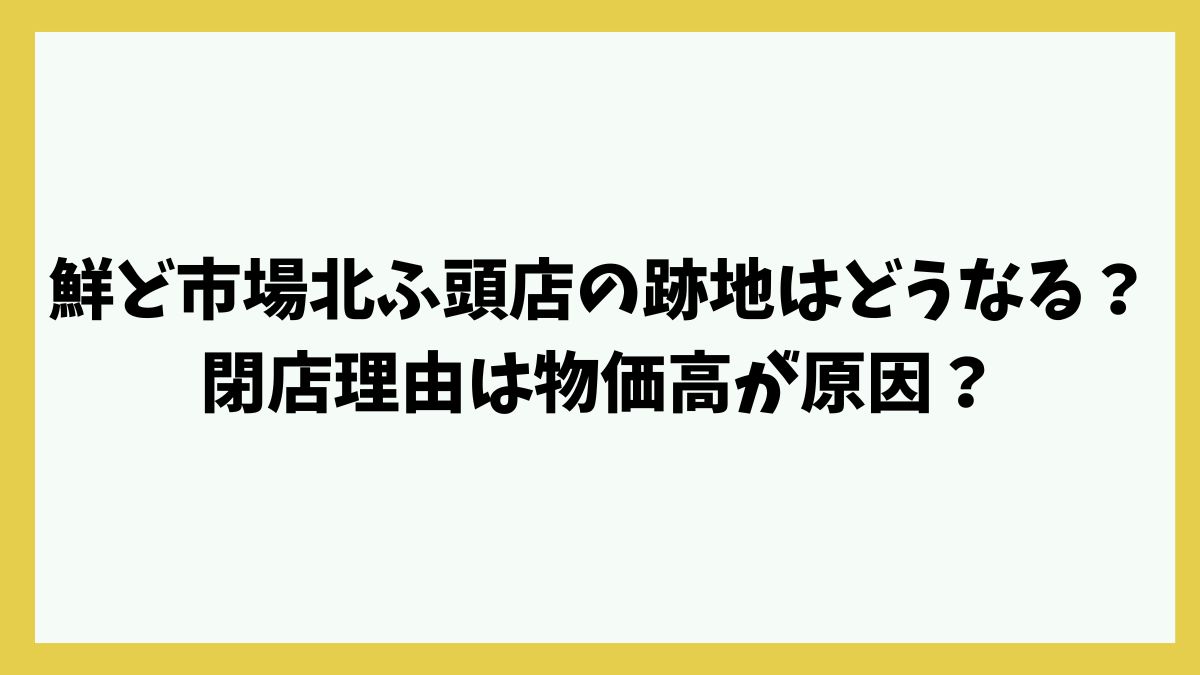 鮮ど市場北ふ頭店の跡地はどうなる？閉店理由は物価高が原因？