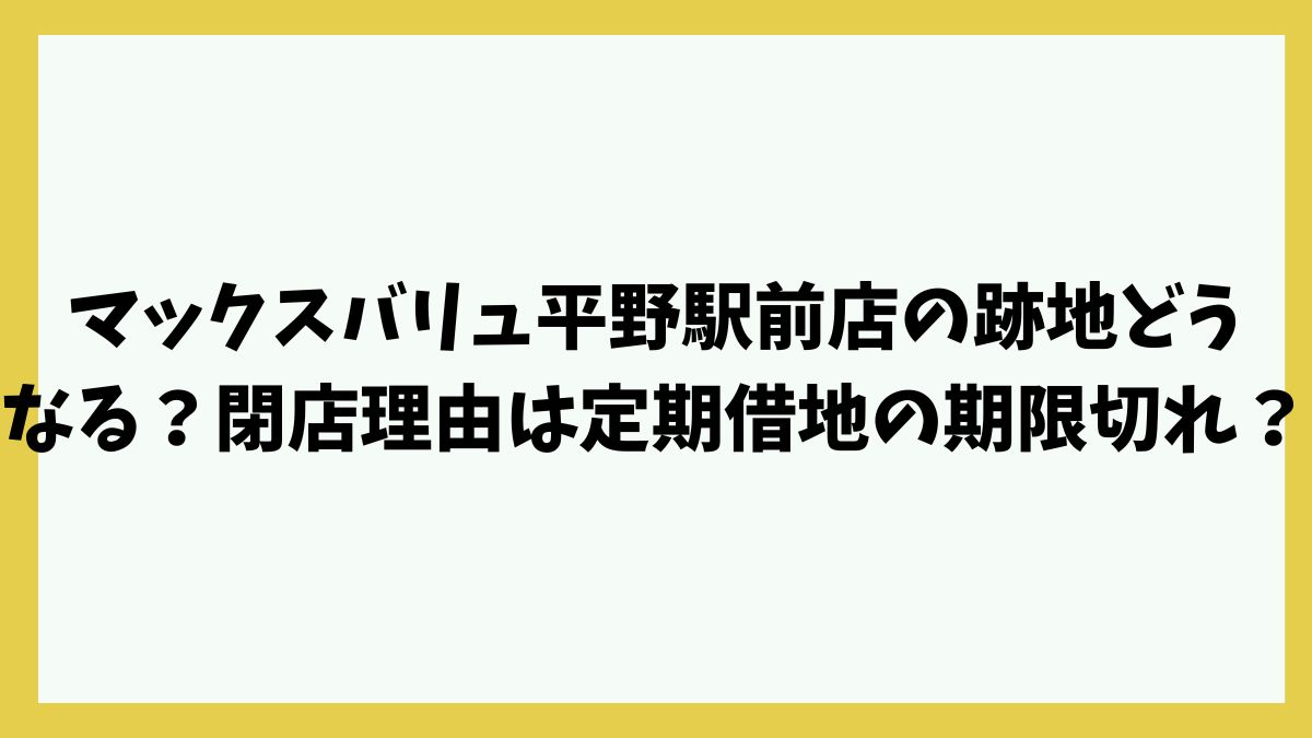 マックスバリュ平野駅前店の跡地どうなる？閉店理由は定期借地の期限切れか？
