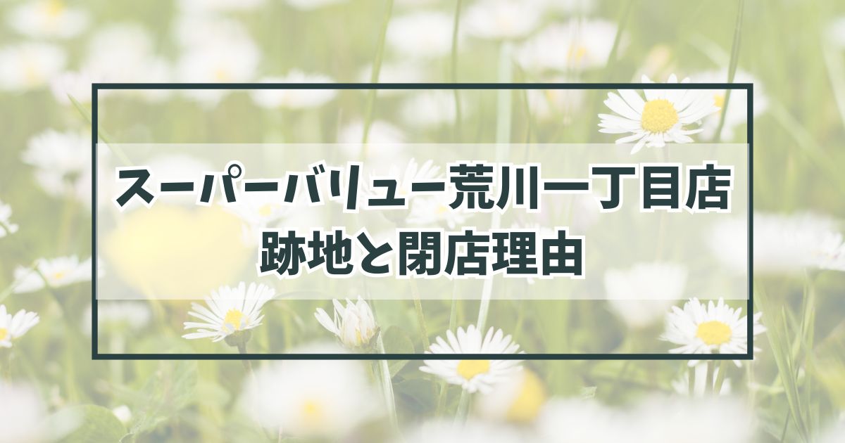 スーパーバリュー荒川一丁目店の跡地どうなる？他のお店との競争が厳しくなったから？